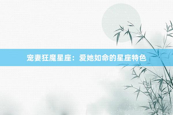 宠妻狂魔星座：爱她如命的星座特色