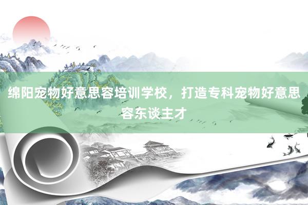 绵阳宠物好意思容培训学校，打造专科宠物好意思容东谈主才